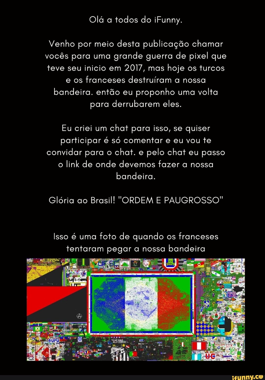 Olá a todos do iFunny.
Venho por meio desta publicação chamar vocês para uma grande guerra de pixel que teve seu inicio em 2017, mas hoje os turcos e os franceses destruíram a nossa bandeira. então eu proponho uma volta
para derrubarem eles.
Eu criei um chat para isso, se quiser participar é só comentar e eu vou te convidar para o chat. e pelo chat eu passo o link de onde devemos fazer a nossa
bandeira.
Glória ao Brasil! "ORDEM E PAUGROSSO"
Isso é uma foto de quando os franceses tentaram pegar a nossa bandeira