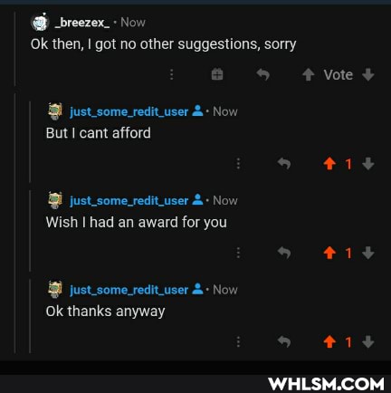@ _breezex_ Now
Ok then, got no other suggestions, sorry
Vote +
just_some_redit_user Now
But cant afford
just_some_redituser Now
Wish I had an award for you
just_some_redituser Now
Ok thanks anyway