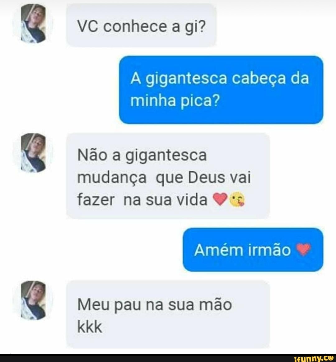 A gigantesca cabeça da
minha pica?
Não a gigantesca
mudança que Deus vai
fazer na sua vida 9 *s
Meu pau na sua mão