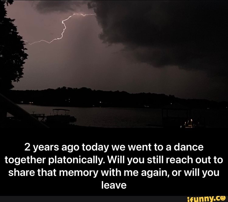 2 years ago today we went to a dance together platonically. Will you still reach out to share that memory with me again, or will you leave - 2 years ago today we went to a dance together platonically. Will you still reach out to share that memory with me again, or will you leave