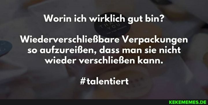 Worin ich wirklich gut bin?
Wiederverschließbare Verpackungen so aufzureißen, dass man sie nicht
wieder verschließen kann.
#talentiert