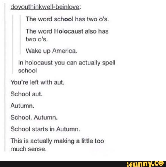 '
w II-beínl :
The word school has two o's.
The word Holocaust also has
two o's.
Wake up America.
In holocaust you can actually spell
school
You're Ith with am.
School eu!.
Autumn.
School. Autumn.
School stans in Autumn.
This is actually making a lime too
much sense.