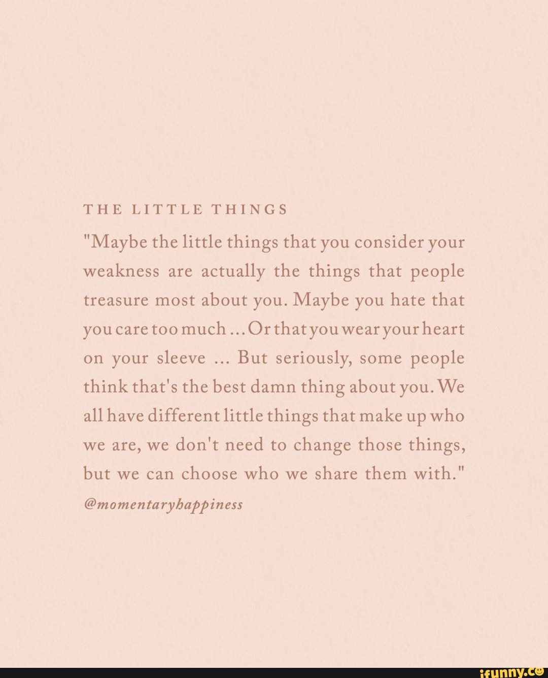 "Maybe the little things that you consider your
weakness are
actually the things that people
treasure most about you. Maybe you hate that
youcare too much...Orthatyou wear your heart
on your sleeve
But seriously, some
people
think that's the best damn thing about you. We
all have different little things that make up who
we are, we
don't need to change those things,
but we can
choose who we
share them with."
@momentaryhappiness