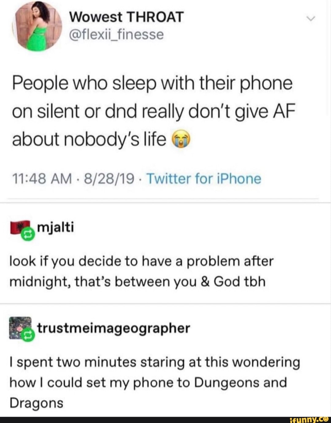 People who sleep with their phone
on silent or dnd really don’t give AF
about nobody’s life w
11:48 AM
-
8/28/19 -
Twitter for iPhone
%
look if you decide to have a problem after
midnight, that’s between you & God tbh
ªtrustmeimageographer
I spent two minutes staring at this wondering
how I could set my phone to Dungeons and
Dragons