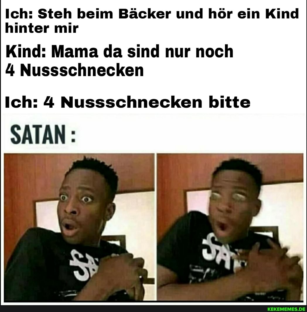 Ich: Steh beim Bäcker und hör ein Kind hinter mir
Kind: Mama da sind nur noch
4 Nussschnecken
Ich: 4 Nussschnecken bitte
SATAN: