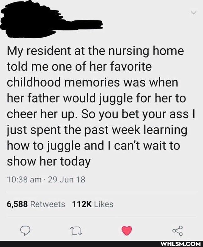 My resident at the nursing home told me one of her favorite childhood memories was when her father would juggle for her to cheer her up. So you bet your ass I just spent the past week learning how to juggle and I can't wait to show her today
am 29 Jun 18