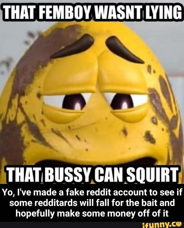 THAT FEMBOY WASNT LYING THAT. BUSSY CAN SQUIRT Yo, I've made a fake reddit account to see if