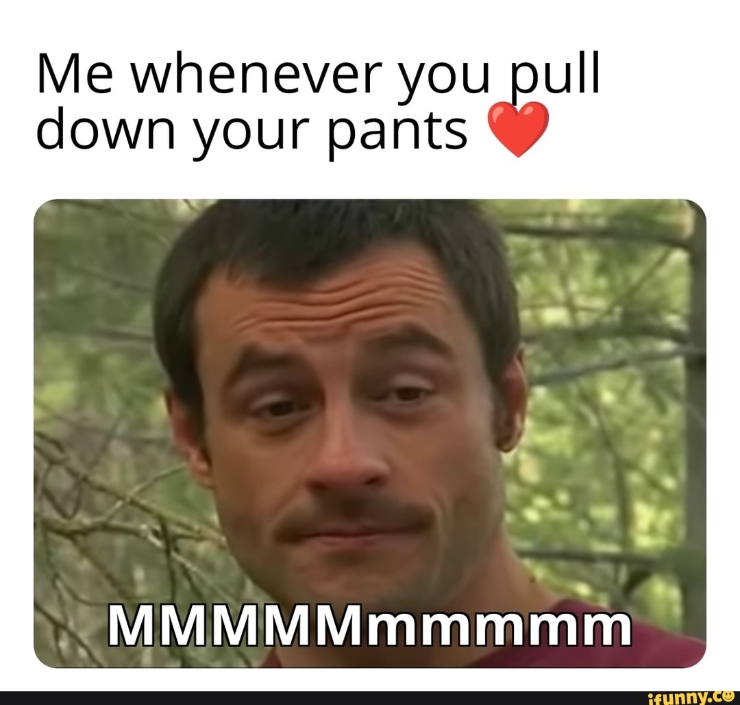 Me Whenever You Pull Down Your Pants Mmmmmmmmmm Ifunny