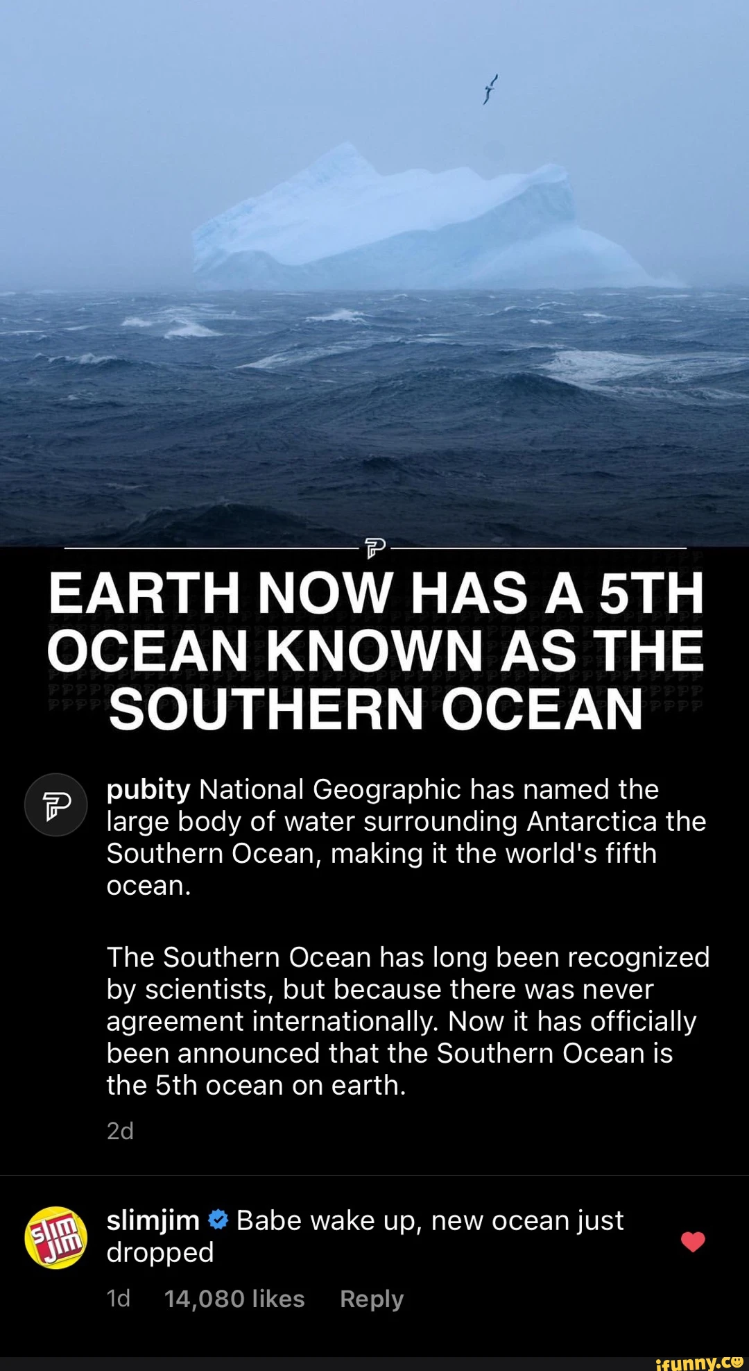 EARTH NOW HAS A OCEAN KNOWN AS THE SOUTHERN OCEAN pubity National Geographic has named the large body of water surrounding Antarctica the Southern Ocean, making it the world's fifth ocean. The Southern Ocean has long been recognized by scientists, but because there was never agreement internationally. Now it has officially been announced that the Southern Ocean is the ocean on earth. slimjim @ Babe wake up, new ocean just dropped id 14,080 likes Reply