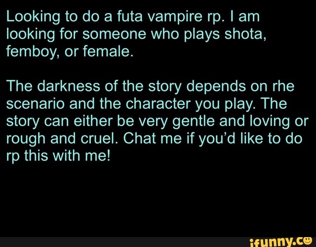Looking to do a futa vampire rp. I am looking for someone who plays shota, femboy, or female.
The darkness of the story depends on rhe scenario and the character you play. The story can either be very gentle and loving or rough and cruel. Chat me if you'd like to do rp this with me!