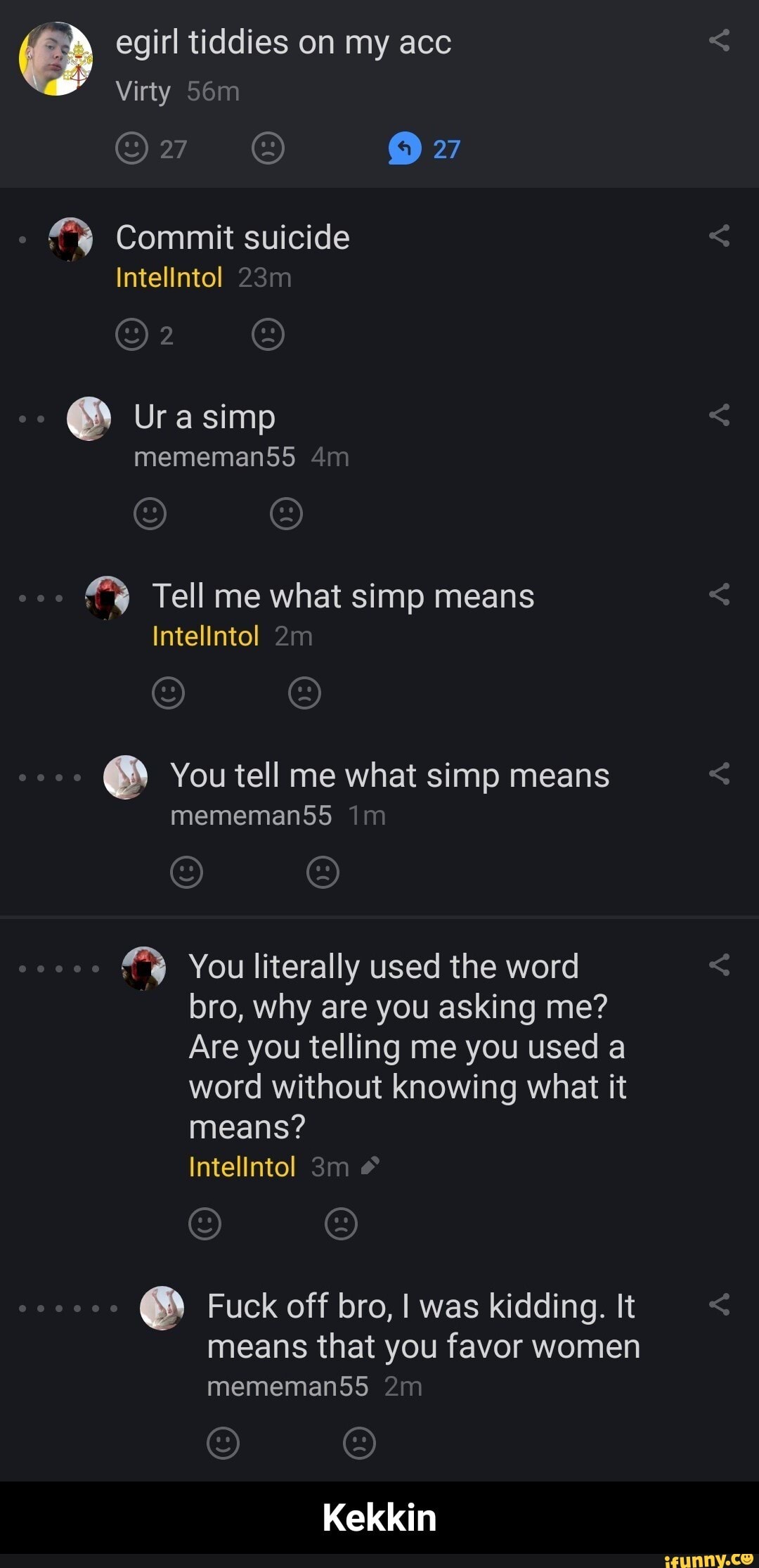 Commit suicide Tell me what simp means
Intelintol
É You tell me what simp means You literally used the word
bro, why are you asking me?
Are you telling me you used a
word without knowing what it
means?
É Fuck off bro, I was kidding. It
means that you favor women - Kekkin
