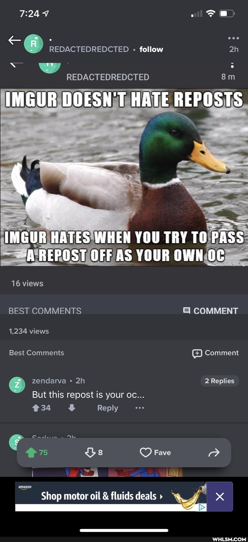 REDACTEDREDCTED follow ah
REDACTEDREDCTED m
IMGUR DOESNT HATE REPOSTS
AS
= REPOST OFF YOUR OWN OC
16 views
BEST COMMENTS COMMENT
1,234 views
Best Comments Comment
zendarva 2 Replies
But this repost is your oc...
Reply
34
amazon
Fave
Shop motor oil & fluids deals 4
Reply