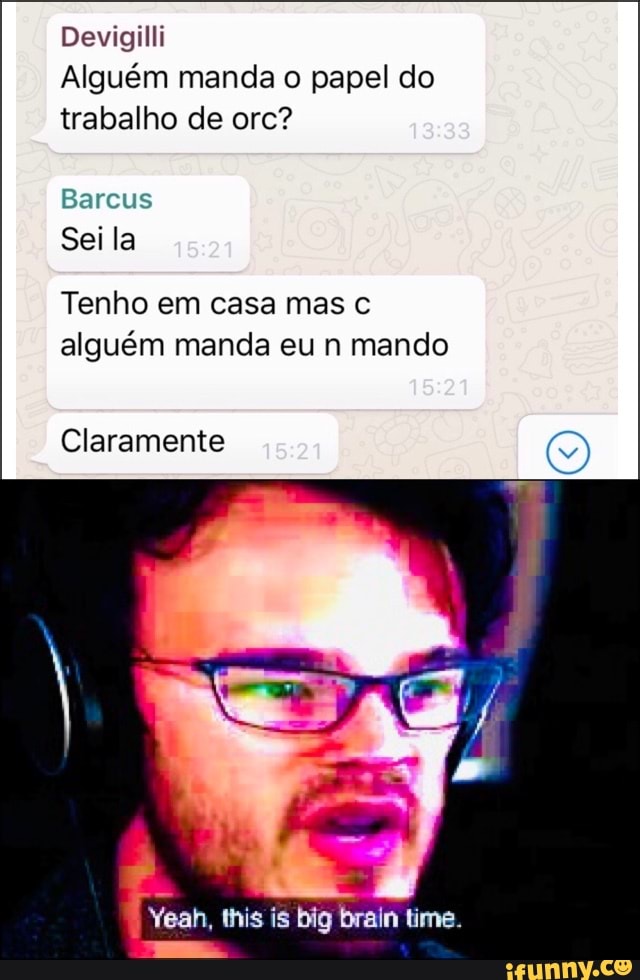 Devigilli
Alguém manda o papel do trabalho de orc?
Bareus
Sei la
Tenho em casa mas alguém manda eu n mando
Claramente
Yeah, this is big brain time.