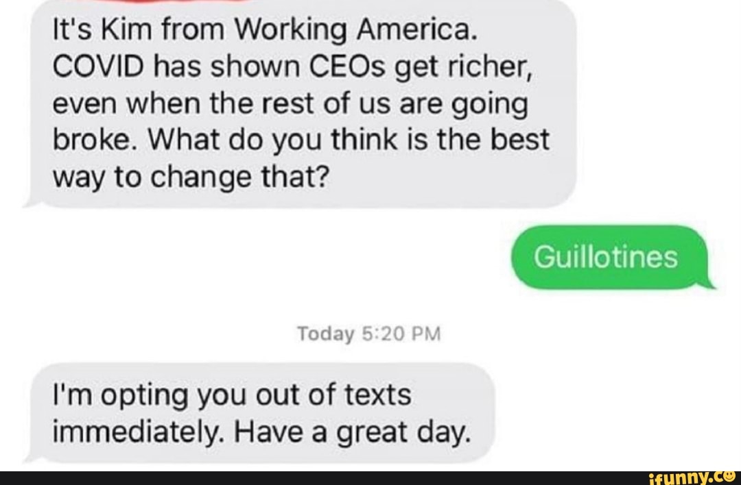It's Kim from Working America.
COVID has shown CEOs get richer, even when the rest of us are going broke. What do you think is the best
way to change that?
Guillotines
Today PM
I'm opting you out of texts immediately. Have a great day.