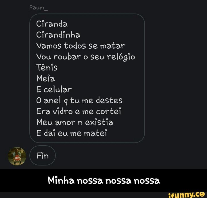 Cirandinha
Vamos todos se matar
Vou roubar o seu relógio
Tênis
Meia
E celular
O anel q tu me
destes
Era vidro e me
cortei
Meu amor n
existia
E dai eu me
matei
Minha nossa nossa nossa - Minha nossa nossa nossa