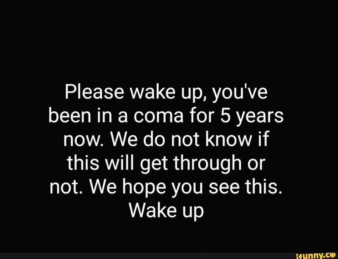 Please wake up, you've been in a coma for 5 years now. We do not know