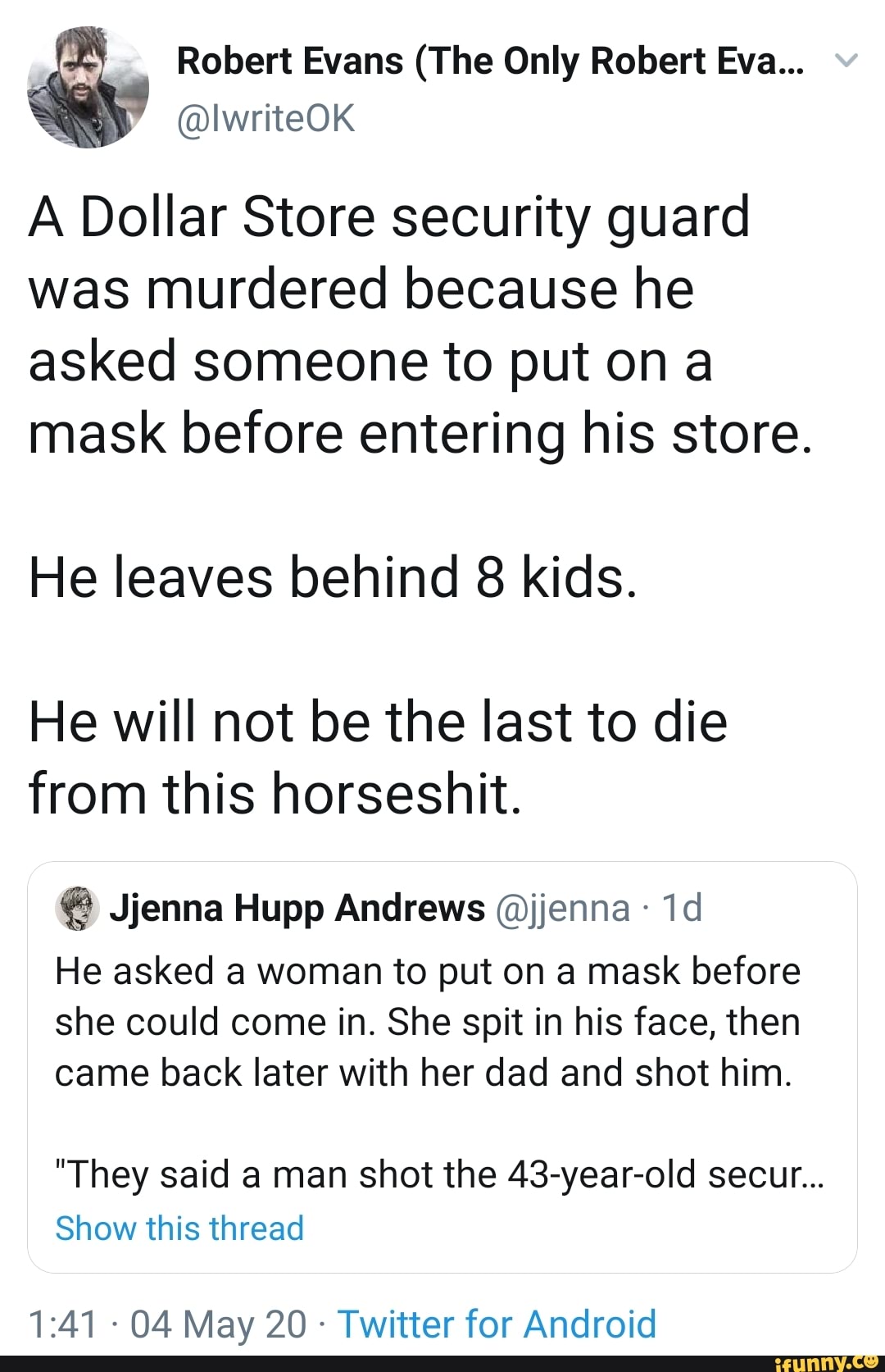 @IwriteOK
A Dollar Store security guard
was murdered because he
asked someone to put on a
mask before entering his store.
He leaves behind 8 kids.
He will not be the last to die
from this horseshit. Jjenna Hupp Andrews @jjenna He asked a woman to put on a mask before
she could come in. She spit in his face, then
came back later with her dad and shot him.
"They said a man shot the 43-year-old secur...
Show this thread
Twitter for Android