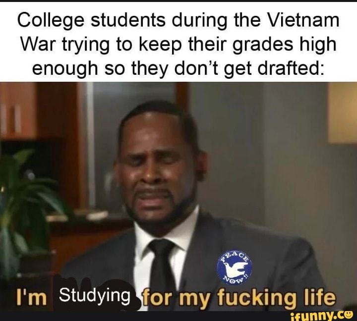 College students during the Vietnam
War trying to keep their grades high enough so they don't get drafted:
I'm Studying or my fucking life