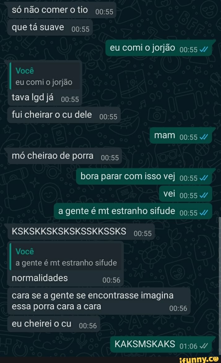 só não comer tio
que tá suave
eu comi o jorjão /
Você eu comi jorjão
tava Igd já
fui cheirar o cu dele
mam
mó cheirao de porra
bora parar com isso vej
vei
a gente é mt estranho sifude /
KSKSKKSKSKSKSSKKSSKS
Você a gente é mt estranho sifude
normalidades
cara se a gente se encontrasse imagina essa porra cara a cara
eu cheireio cu
KAKSMSKAKS 4/