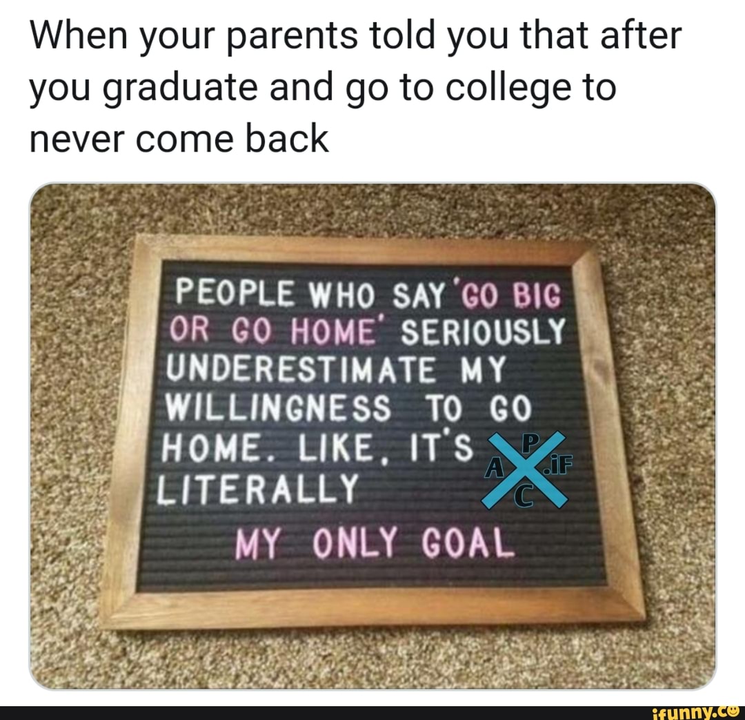 When your parents told you that after
you graduate and go to college to
never come back
PEOPLE WHO SAY GO BIG
OR GO HOME SERIOUSLY
I
UNDERESTIMATE MY
WILLINGNESS TO GO
HOME. LIKE, ITS
MY ONLY GOAL