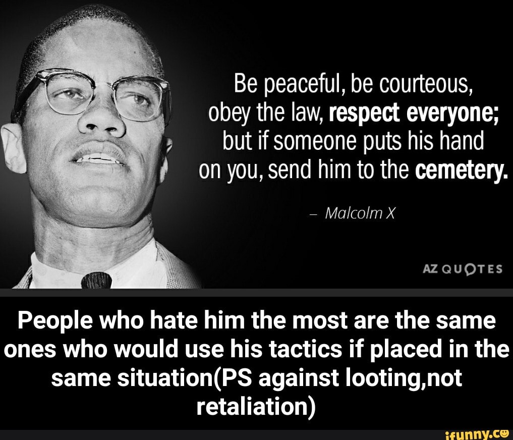 Be peaceful, be courteous,
obey the law, respect everyone;
on you, send him to the cemetery.
People who hate him the most are the same
ones who would use his tactics if placed in the
same situation(PS against looting,not
retaliation) - People who hate him the most are the same ones who would use his tactics if placed in the same situation(PS against looting,not retaliation)