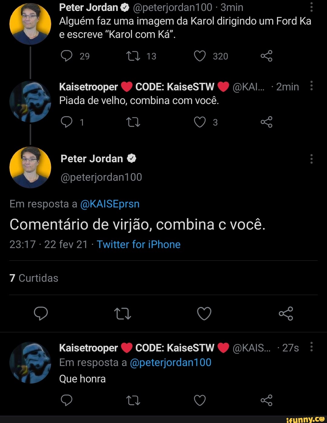 Peter Jordan (Dpeterjordan100 - 3min :
Alguém faz uma imagem da Karol dirigindo um Ford Ka e escreve "Karol com Ká".
29 tQ 13 320
Kaisetrooper CODE: KaiseSTW (DKAI... - 2min
Piada de velho, combina com você.
Q 3
Peter Jordan
(Dpeterjordani00
Em resposta a (QKAISEprsn
Comentário de virjão, combina c você.
2317 22 fev 21 - Twitter for iPhone
7 Curtidas
Q t Q So
Kaisetrooper CODE: KaiseSTW (DKAIS...
Em resposta a (Dpeterjordan100
Que honra
Q Q So