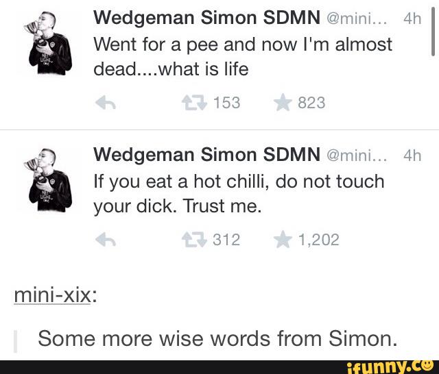 Wedgeman Simon SDMN 107mm
.
4h
Went for a pee and now I'm almost
dead....what is life
Wedgeman Simon SDMN @an
.
in
If you eat a hot chilli, do not touch
your dick. Trust me.
mini-xix:
Some more wise words from Simon.