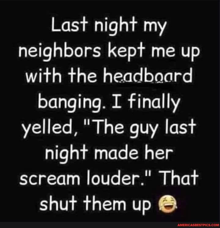 Last night my neighbors kept me up with the headbaard banging. I finally yelled, "The guy last night made her scream louder." That shut them up @