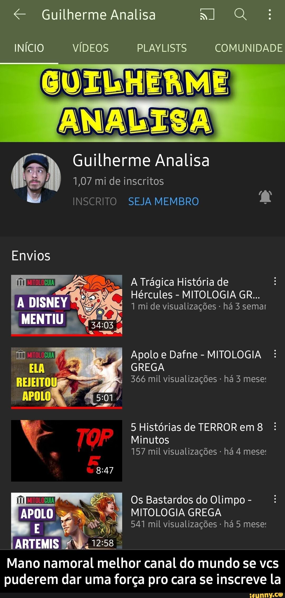 Guilherme Analisa al Q
INÍCIO VÍDEOS PLAYLISTS COMUNIDADE
GUILHERME
ANALISA
Guilherme Analisa
1,07 mi de inscritos
INSCRITO SEJA MEMBRO
Envios
MENTI
, A Trágica História de
Hércules - MITOLOGIA GR...
DISNEV 1 mi de visualizações há 3 semas
Apolo e Dafne - MITOLOGIA GREGA
f 366 mil visualizações - há 3 mese:
APOLO
5 Histórias de TERROR em
Minutos
157 mil visualizações há 4 mese:
Os Bastardos do Olimpo -
MITOLOGIA GREGA
541 mil visualizações - há 5 mese:
APOLO
ARTEMIS
Mano namoral melhor canal do mundo se vcs puderem dar uma força pro cara se inscreve la - Mano namoral melhor canal do mundo se vcs puderem dar uma força pro cara se inscreve la