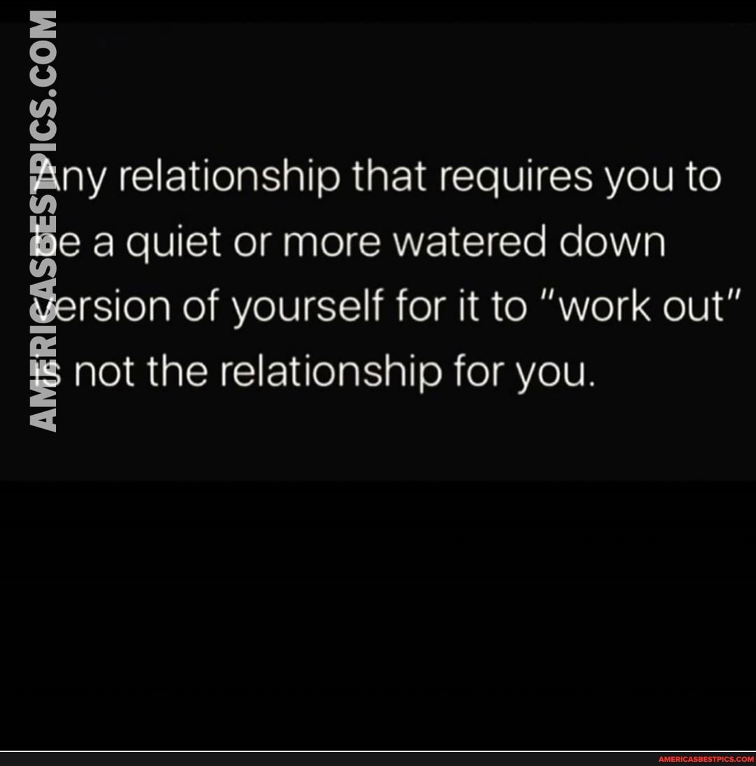 ny relationship that requires you to a quiet or more watered down
rsion of yourself for it to "work out" not the relationship for you.