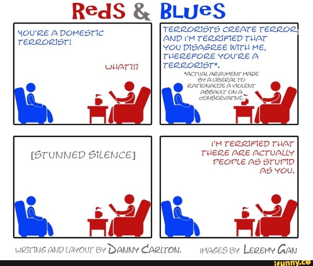 TERRORISTS CREATE TERROR
AND I'M TERRIFIED THAT
YOU DISAGREE WITH ME,
THEREFORE YOU'RE A
YOU'RE A DOMESTIC
TERRORIST!
ACTUAL ARGUMENT MADE
BY ALIBEZALTO
RATIONALIZE A VIOLENT
ASSAULT ON A
CONSERVATIVE
UM TERRIFIED THAT
THERE ARE ACTUALLY
PEOPLE AS STUPID