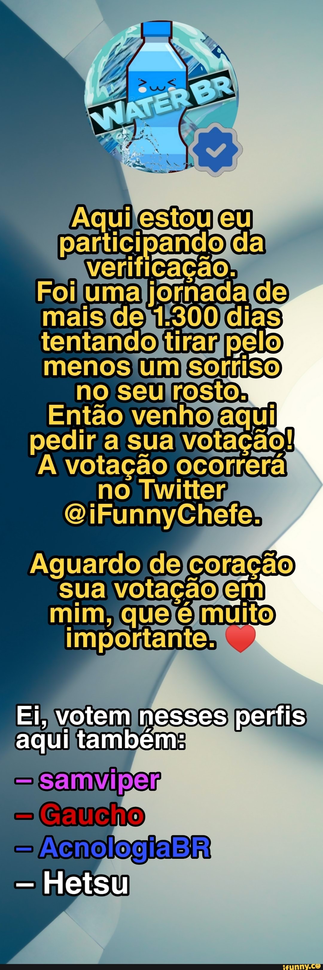 Aqui estoufeu participando ojda verificação:
Foilumaljornadalde)
CD dias tentando menos no rosto:
Então venho aqui pedir a sua
A votação ocorrerá no Twitter, iFunnyChefe'
Aguardo dejcoração sua votaçãojem mim, queJjé muito
importante)
Ei,
aqui também:
- samviperi
- Hetsu