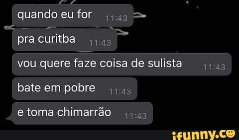 AM
quando eu for qus >
pra curitba
vou quere faze coisa de sulista
bate em pobre qus
e toma chimarrão