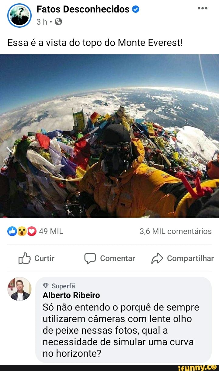Fatos Desconhecidos
Essa é a vista do topo do Monte Everest!
49 MIL 3,6 MIL comentários
Curtir Comentar Compartilhar
Superfã
Alberto Ribeiro
Só não entendo o porquê de sempre utilizarem câmeras com lente olho de peixe nessas fotos, qual a necessidade de simular uma curva no horizonte?