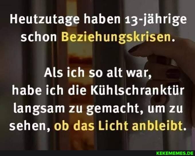 Heutzutage haben 13-jährige schon Beziehungskrisen.
Als ich so alt war, habe ich die Kühlschranktür langsam zu gemacht, um zu sehen, ob das Licht anbleibt.