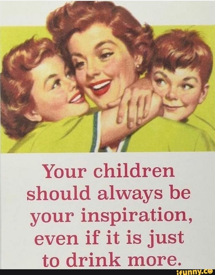 Your children should always be your inspiration,
even if it is just to drink more.