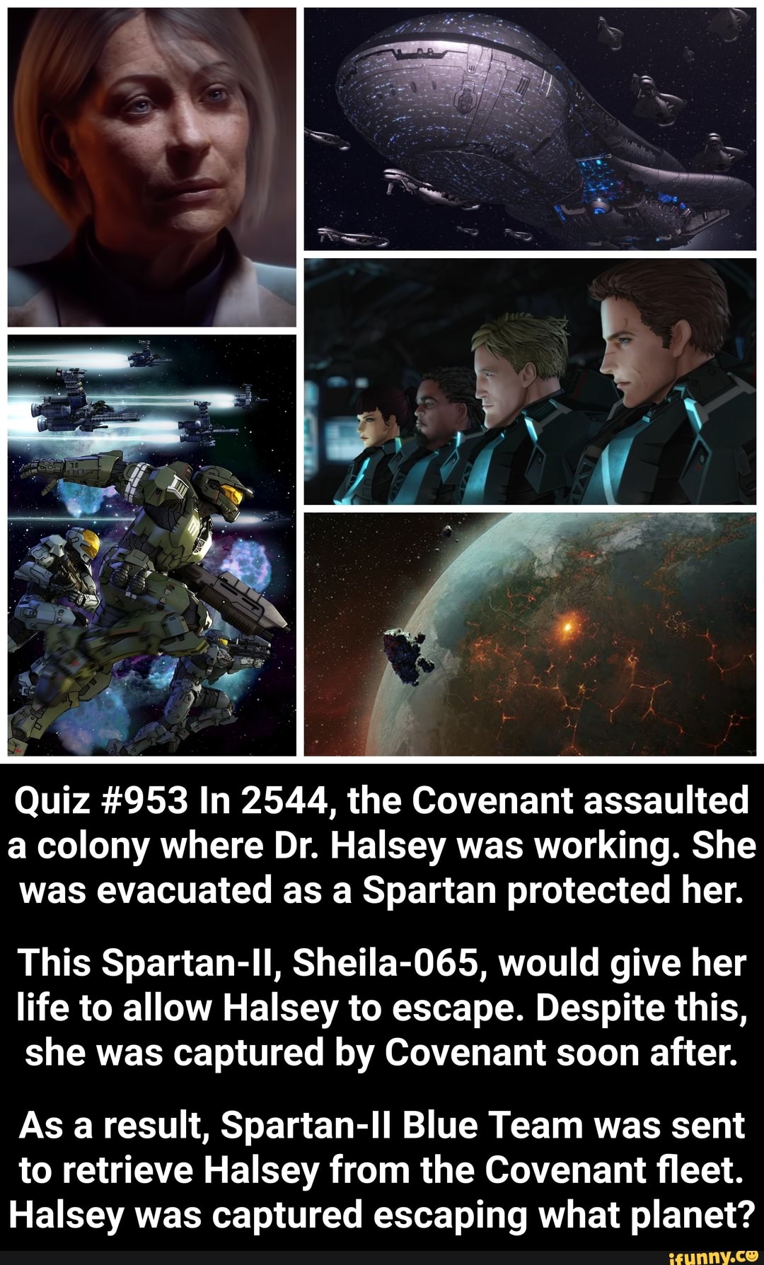 Quiz #953 In 2544, the Covenant assaulted a colony where Dr. Halsey was working. She was evacuated as a Spartan protected her.
This Spartan-ll, Sheila-065, would give her life to allow Halsey to escape. Despite this, she was captured by Covenant soon after.
As a result, Spartan-Il Blue Team was sent to retrieve Halsey from the Covenant fleet.
Halsey was captured escaping what planet?