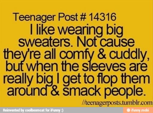 Teenager Post 14316
I like wearing big
sweaters. Not cause
they're all comfy cuddly,
when the sleeves are
really b ig I get to flop them
around Smack people. pore