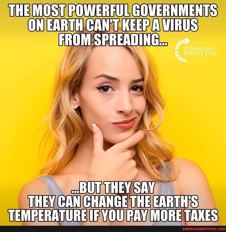 THE MOST POWERFUL GOVERNMENTS ON EARTH CAN'T KEEP A VIRUS FROM SPREADING...
BUT THEY SAY THEY CAN CHANGE THE EARTH'S TEMPERATIIRE IE VOL PAY MORE TAXES