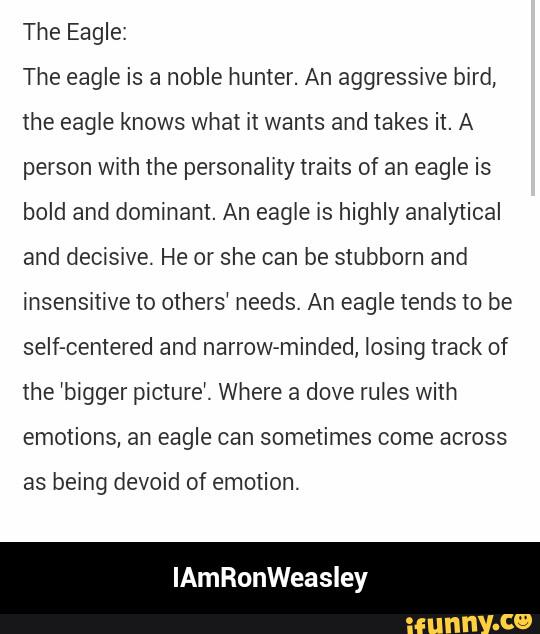 Eagle:
The eagle is a noble hunter. An aggressive bird,
the eagle knows what it wants and takes it. A
person with the personality traits of an eagle is
bold and dominant. An eagle is highly analyiical
and decisive. He or she can be stubborn and
insensitive to others‘ needs. An eagle tends to be
seIf-centered and narrow-minded, losing track of
the ‘bigger picture‘. Where a dove rules with
emotions, an eagle can sometimes come across
as being devoid of emotion.
lAmRonWeasley - IAmRonWeasley