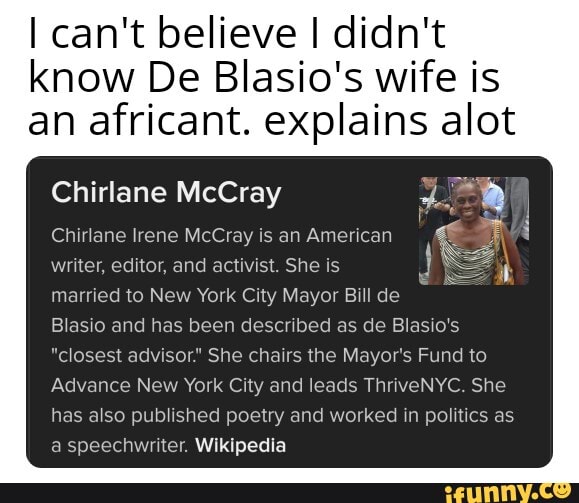 I can't believe I didn't
know De Blasio's wife is
an africant. explains alot
Chirlane McCray
Chirlane Irene McCray is an American
writer, editor, and activist. She is
married to New York City Mayor Bill de
Blasio and has been described as de Blasio's
"closest advisor." She chairs the Mayor's Fund to
Advance New York City and leads ThriveNYC. She
has also published poetry and worked in politics as
a speechwriter. Wikipedia
