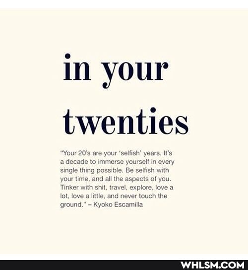 in your twenties
"Your 20's are your 'selfish' years. It's a decade to immerse yourself in every single thing possible. Be selfish with your time, and all the aspects of you.
Tinker with shit, travel, explore, love a lot, love little, and never touch the ground." Kyoko Escamilla