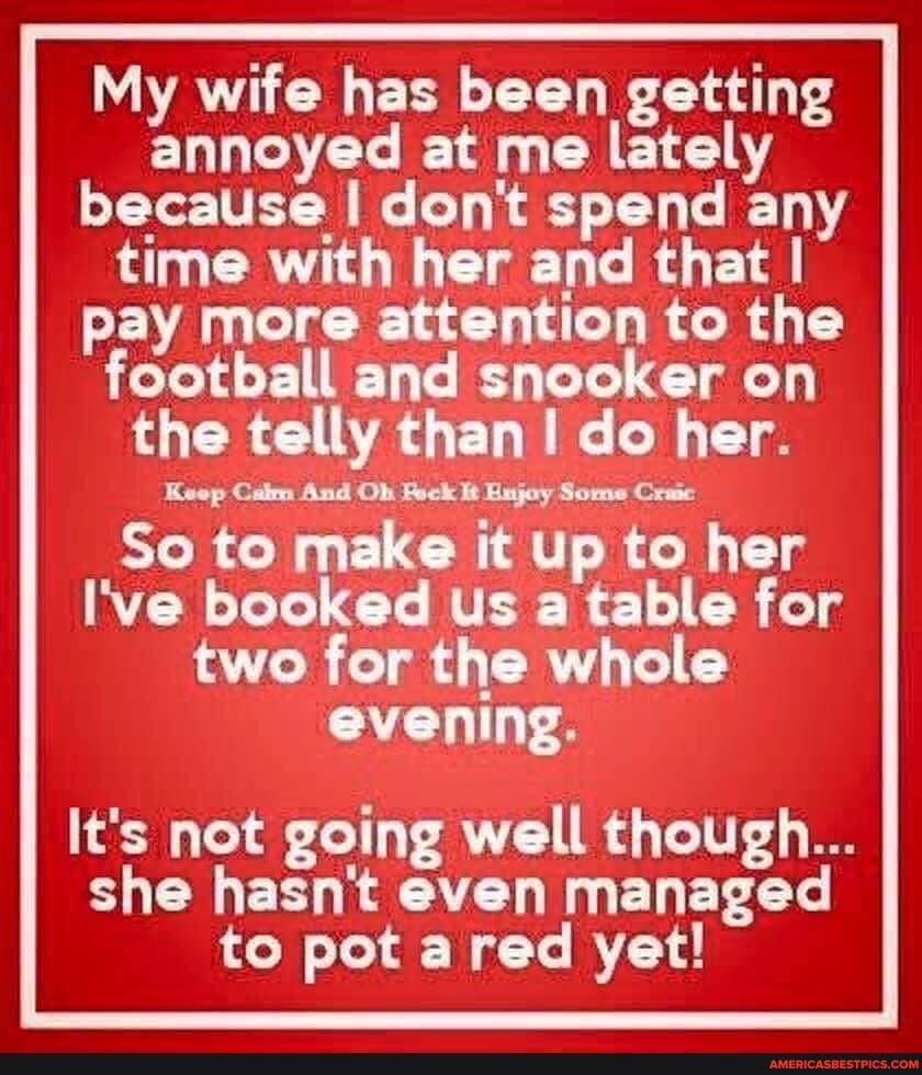 My wife has been getting annoyed at me lately because I dent spend any time with her and that I pay more attention to the football and snooker on the telly than do her.
Keep Cam And Oh Pock It Enjoy Some Craic
So to make it up to her
I've booked us a table for two for the whole evening.
It's not going well though...
she hasn't even managed to pot red yet!