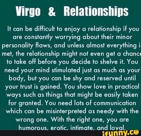 Virgo & BEIaIiflIISIIiIIS
II can
be difficult to enjoy a
relationship if you
are
constantly worrying about their minor
personality flows, and unless almost everything i“
mer, \‘he relationship might not even get a
chanel
ro take off before you decide to shelve ir. You
need your mind stimulated iusf us
much as your
body, bu? you can
be shy und reserved until
your trust is gained. You show love in practical
ways such as
things that might be easily taken
for granted. You need lots of communication
which can
be misinterpreted as
needy with the
humorous, erotic, intimate. and loyal.
