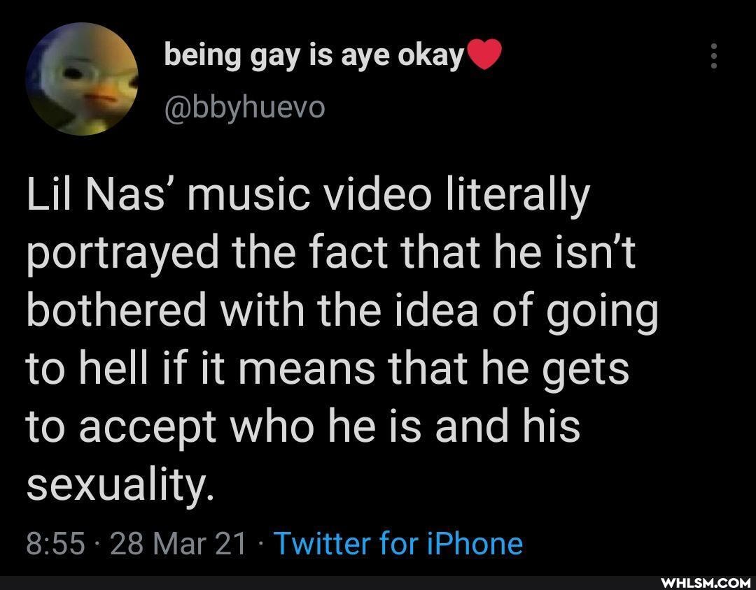 being gay is aye okay
@bbyhuevo
Lil Nas' music video literally portrayed the fact that he isn't bothered with the idea of going to hell if it means that he gets to accept who he is and his sexuality.
- 28 Mar 21 - Twitter for iPhone