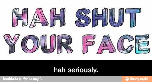 HAH SHUT
YOUR FACE - hah seriously.