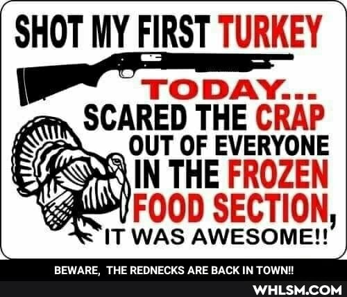 SHOT MY FIRST TURKEY
SCARED THE CRAP
IT WAS AWESOME!!
BEWARE, THE REDNECKS ARE BACK IN TOWN!
