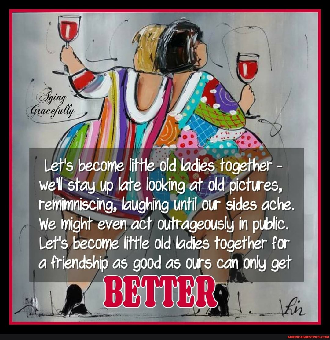 if
Let's become litfle old ladies together - we'll stay up late looking at old pictures, remimniscing, laughing until our sides ache.
We might even act outrageously in public.
Let's become little old ladies together for a friendship as good as ours can only get