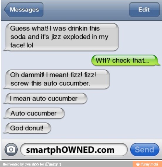 Guess what! I was drinkin this
soda and it's jizz exploded in my
face! lol
QUE N
a
Oh dammitl I meant fizz! fizz!
screw this auto cucumber.
Auto cucumber
God donut!
O smartphOWNED.com