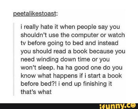 i really hate it when people say you
shouldn‘t use the computer or watch
tv before going to bed and instead
you should read a book because you
need winding down time or you
won’t sleep, ha ha good one do you
know what happens if i start a book
before bed?! í end up finishing it
that's what